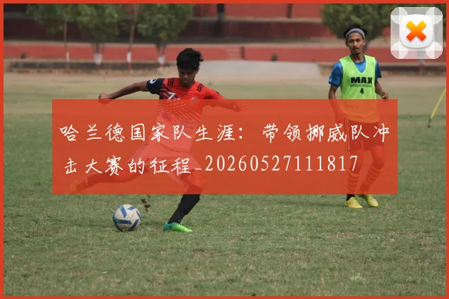 哈兰德国家队生涯:带领挪威队冲击大赛的征程_20260527111817