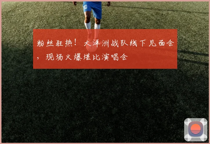 粉丝狂热！大洋洲战队线下见面会，现场火爆堪比演唱会