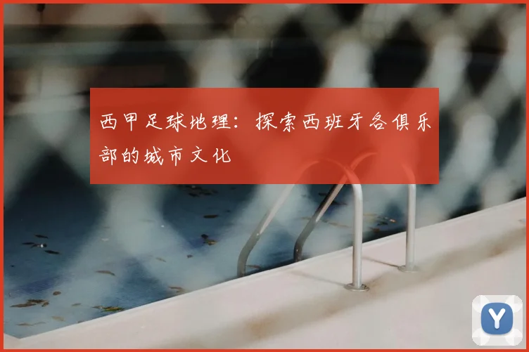 西甲足球地理：探索西班牙各俱乐部的城市文化