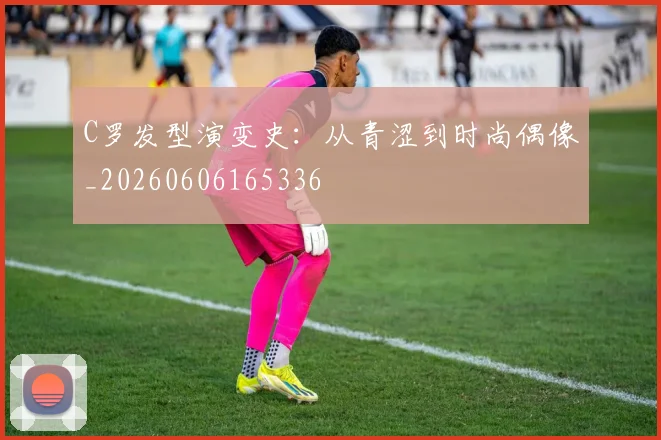 C罗发型演变史：从青涩到时尚偶像_20260606165336