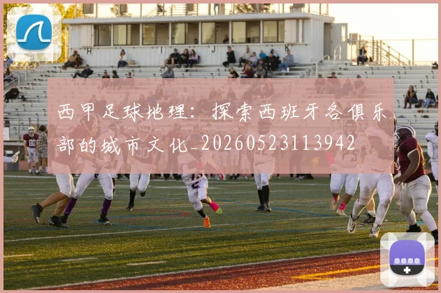 西甲足球地理：探索西班牙各俱乐部的城市文化_20260523113942