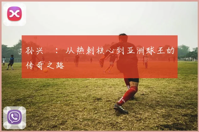 孙兴慜：从热刺核心到亚洲球王的传奇之路