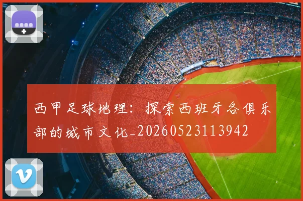 西甲足球地理：探索西班牙各俱乐部的城市文化_20260523113942